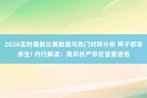 2026实时最新比赛数据与热门对阵分析 两子都非亲生! 内行解读：离异析产存在首要诬告