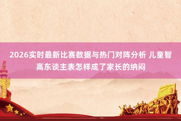 2026实时最新比赛数据与热门对阵分析 儿童智高东谈主表怎样成了家长的纳闷