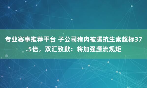 专业赛事推荐平台 子公司猪肉被曝抗生素超标37.5倍，双汇致歉：将加强源流规矩