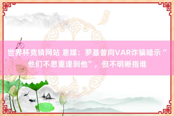 世界杯竞猜网站 意媒：罗基曾向VAR诈骗暗示“他们不思重逢到他”，但不明晰指谁