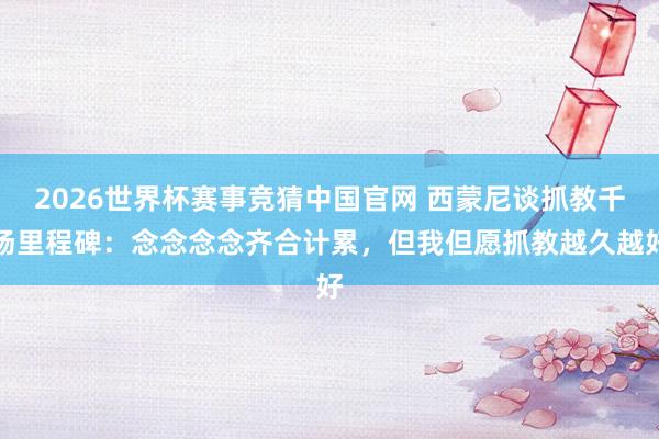 2026世界杯赛事竞猜中国官网 西蒙尼谈抓教千场里程碑：念念念念齐合计累，但我但愿抓教越久越好