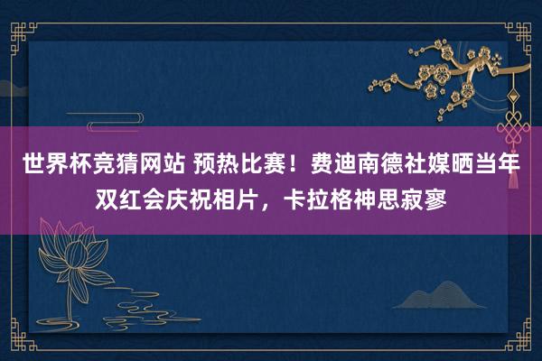世界杯竞猜网站 预热比赛！费迪南德社媒晒当年双红会庆祝相片，卡拉格神思寂寥
