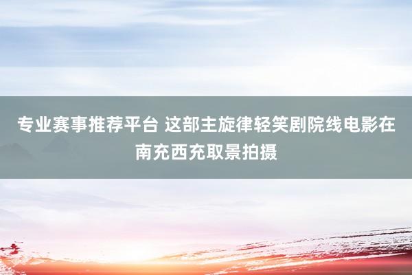 专业赛事推荐平台 这部主旋律轻笑剧院线电影在南充西充取景拍摄