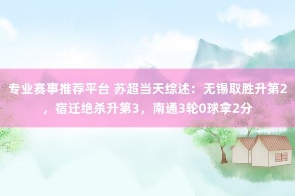 专业赛事推荐平台 苏超当天综述：无锡取胜升第2，宿迁绝杀升第3，南通3轮0球拿2分