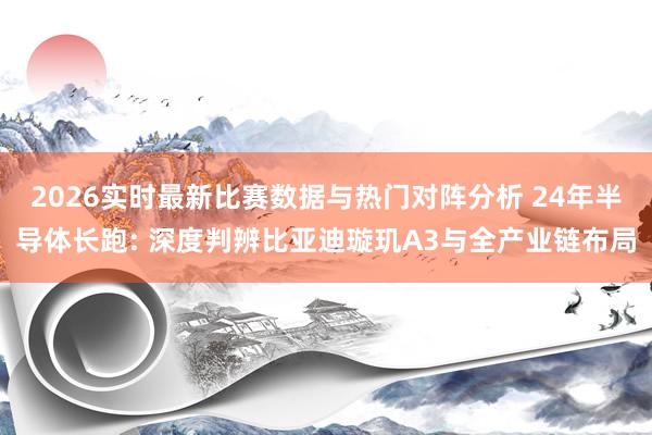 2026实时最新比赛数据与热门对阵分析 24年半导体长跑: 深度判辨比亚迪璇玑A3与全产业链布局