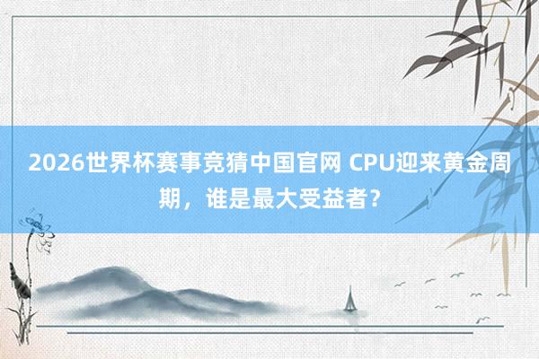 2026世界杯赛事竞猜中国官网 CPU迎来黄金周期，谁是最大受益者？