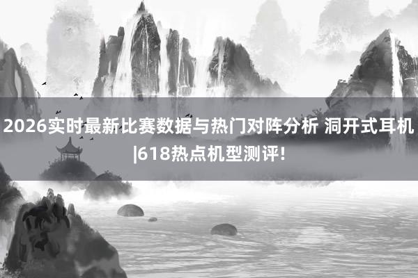 2026实时最新比赛数据与热门对阵分析 洞开式耳机|618热点机型测评!