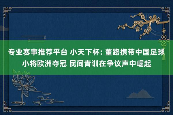 专业赛事推荐平台 小天下杯: 董路携带中国足球小将欧洲夺冠 民间青训在争议声中崛起
