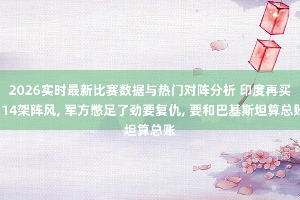 2026实时最新比赛数据与热门对阵分析 印度再买114架阵风， 军方憋足了劲要复仇， 要和巴基斯坦算总账