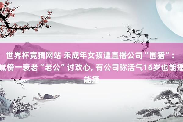 世界杯竞猜网站 未成年女孩遭直播公司“围猎”: 喊榜一衰老“老公”讨欢心， 有公司称活气16岁也能播