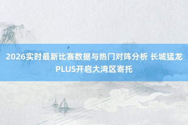 2026实时最新比赛数据与热门对阵分析 长城猛龙PLUS开启大湾区寄托
