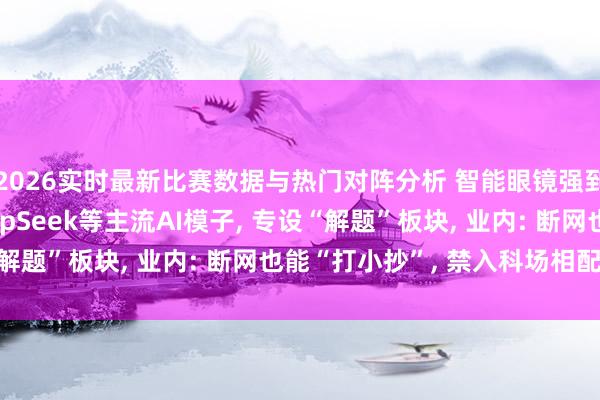 2026实时最新比赛数据与热门对阵分析 智能眼镜强到有多离谱? 兼容DeepSeek等主流AI模子, 专设“解题”板块, 业内: 断网也能“打小抄”, 禁入科场相配必要