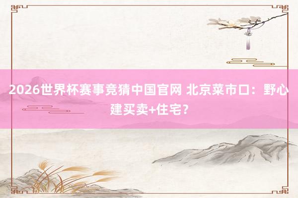 2026世界杯赛事竞猜中国官网 北京菜市口：野心建买卖+住宅？