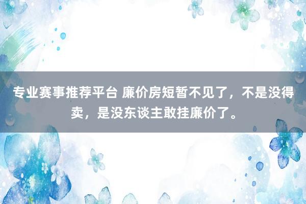专业赛事推荐平台 廉价房短暂不见了，不是没得卖，是没东谈主敢挂廉价了。