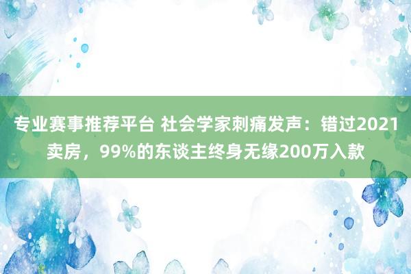 专业赛事推荐平台 社会学家刺痛发声：错过2021卖房，99%的东谈主终身无缘200万入款