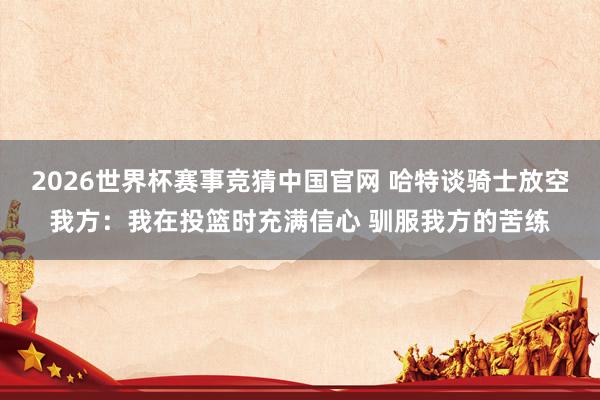 2026世界杯赛事竞猜中国官网 哈特谈骑士放空我方：我在投篮时充满信心 驯服我方的苦练