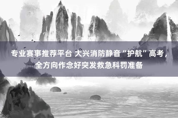 专业赛事推荐平台 大兴消防静音“护航”高考，全方向作念好突发救急科罚准备