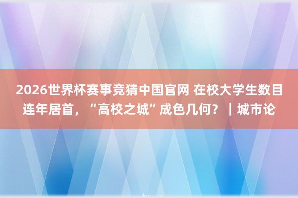 2026世界杯赛事竞猜中国官网 在校大学生数目连年居首，“高校之城”成色几何？｜城市论