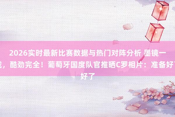 2026实时最新比赛数据与热门对阵分析 墨镜一戴，酷劲完全！葡萄牙国度队官推晒C罗相片：准备好了