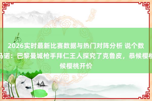 2026实时最新比赛数据与热门对阵分析 说个数!罗马诺:巴黎曼城枪手拜仁王人探究了克鲁皮,恭候樱桃开价