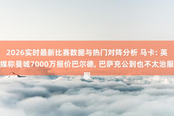 2026实时最新比赛数据与热门对阵分析 马卡: 英媒称曼城7000万报价巴尔德， 巴萨充公到也不太治服