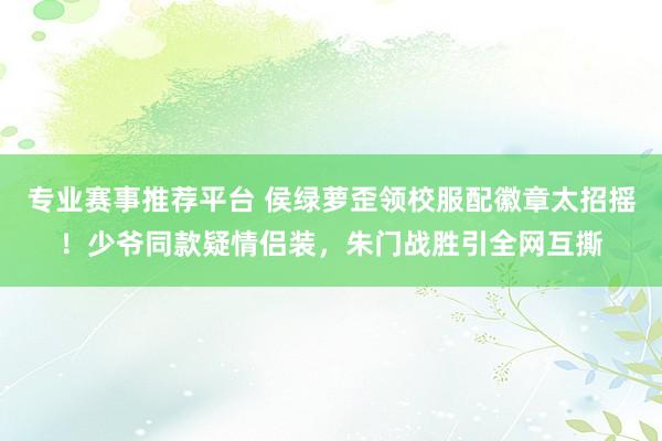 专业赛事推荐平台 侯绿萝歪领校服配徽章太招摇！少爷同款疑情侣装，朱门战胜引全网互撕