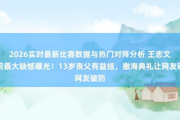 2026实时最新比赛数据与热门对阵分析 王志文生前最大缺憾曝光！13岁丧父有益结，撒海典礼让网友破防