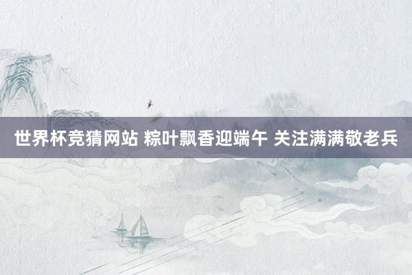 世界杯竞猜网站 粽叶飘香迎端午 关注满满敬老兵