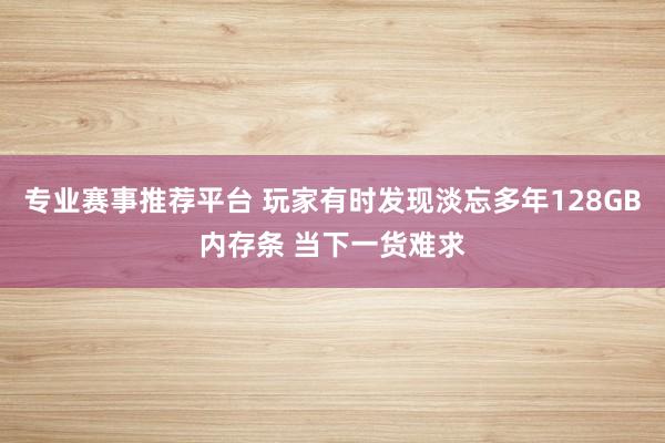 专业赛事推荐平台 玩家有时发现淡忘多年128GB内存条 当下一货难求