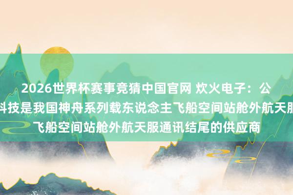 2026世界杯赛事竞猜中国官网 炊火电子：公司控股子公司宏声科技是我国神舟系列载东说念主飞船空间站舱外航天服通讯结尾的供应商