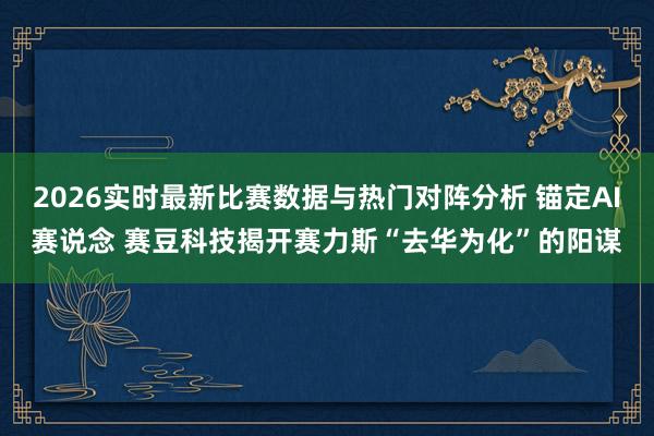 2026实时最新比赛数据与热门对阵分析 锚定AI赛说念 赛豆科技揭开赛力斯“去华为化”的阳谋