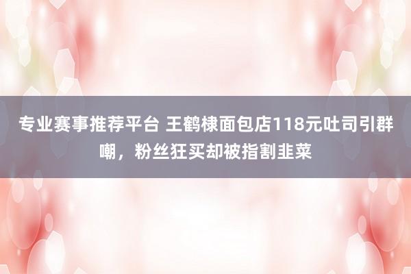 专业赛事推荐平台 王鹤棣面包店118元吐司引群嘲，粉丝狂买却被指割韭菜
