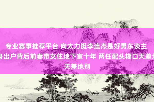 专业赛事推荐平台 向太力挺李连杰是好男东谈主 净身出户背后前妻带女住地下室十年 两任配头糊口天差地别
