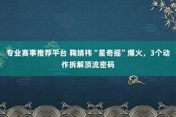专业赛事推荐平台 鞠婧祎“星奇摇”爆火,3个动作拆解顶流密码