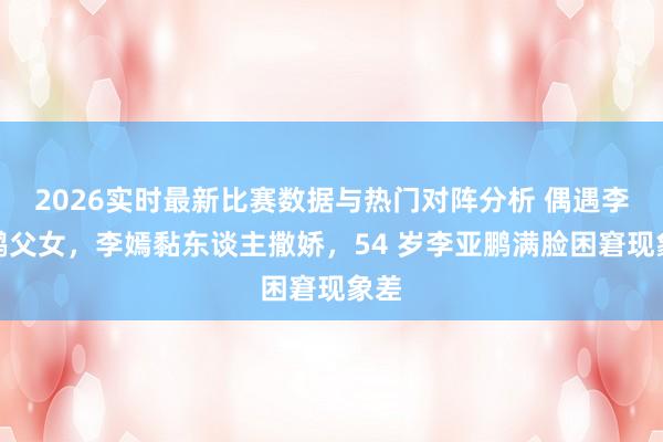 2026实时最新比赛数据与热门对阵分析 偶遇李亚鹏父女，李嫣黏东谈主撒娇，54 岁李亚鹏满脸困窘现象差