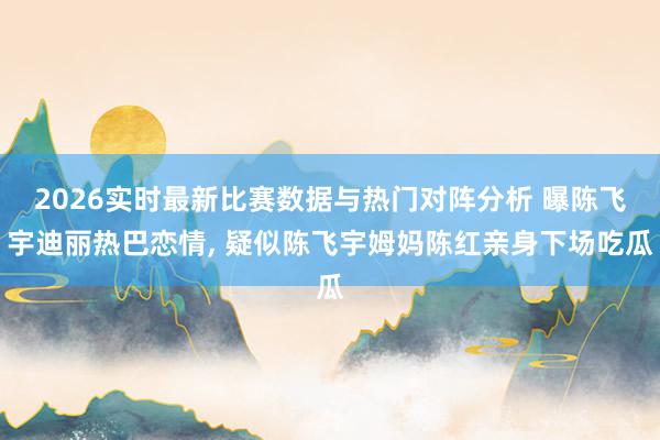 2026实时最新比赛数据与热门对阵分析 曝陈飞宇迪丽热巴恋情， 疑似陈飞宇姆妈陈红亲身下场吃瓜