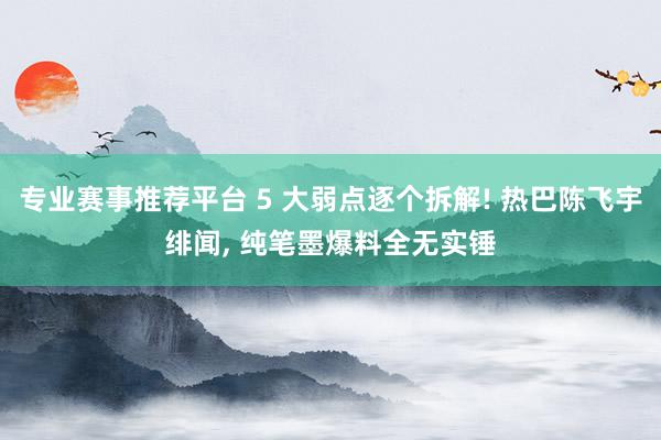 专业赛事推荐平台 5 大弱点逐个拆解! 热巴陈飞宇绯闻， 纯笔墨爆料全无实锤