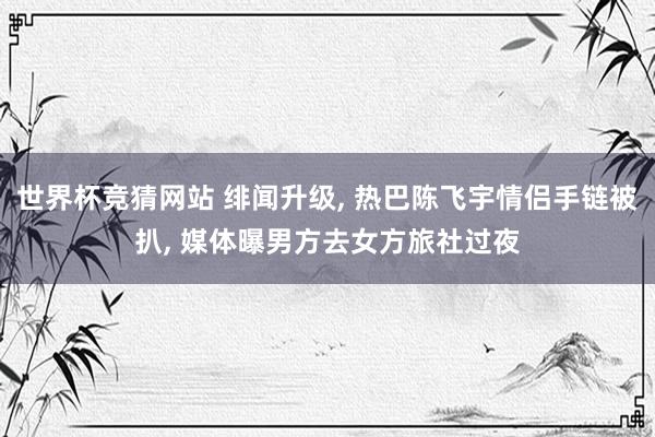 世界杯竞猜网站 绯闻升级， 热巴陈飞宇情侣手链被扒， 媒体曝男方去女方旅社过夜