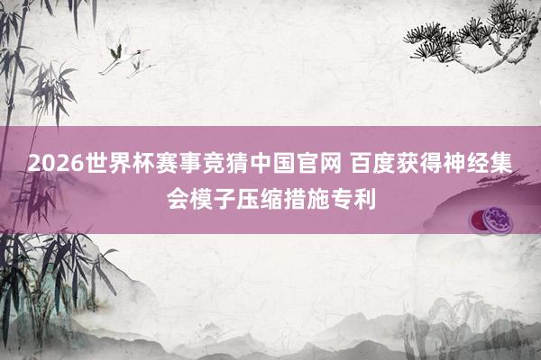 2026世界杯赛事竞猜中国官网 百度获得神经集会模子压缩措施专利