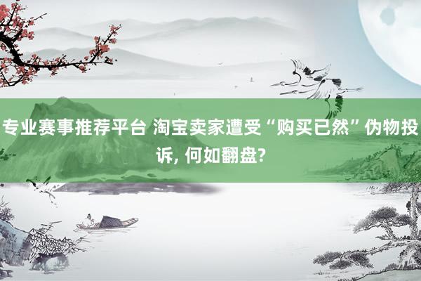 专业赛事推荐平台 淘宝卖家遭受“购买已然”伪物投诉, 何如翻盘?