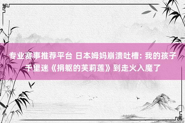 专业赛事推荐平台 日本姆妈崩溃吐槽: 我的孩子千里迷《捐躯的芙莉莲》到走火入魔了