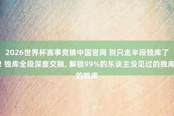 2026世界杯赛事竞猜中国官网 别只走半段独库了! 独库全段深度交融， 解锁99%的东谈主没见过的独库