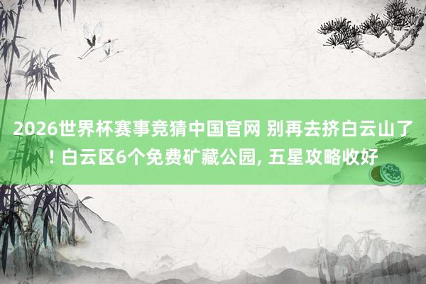 2026世界杯赛事竞猜中国官网 别再去挤白云山了! 白云区6个免费矿藏公园， 五星攻略收好