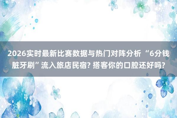 2026实时最新比赛数据与热门对阵分析 “6分钱脏牙刷”流入旅店民宿? 搭客你的口腔还好吗?