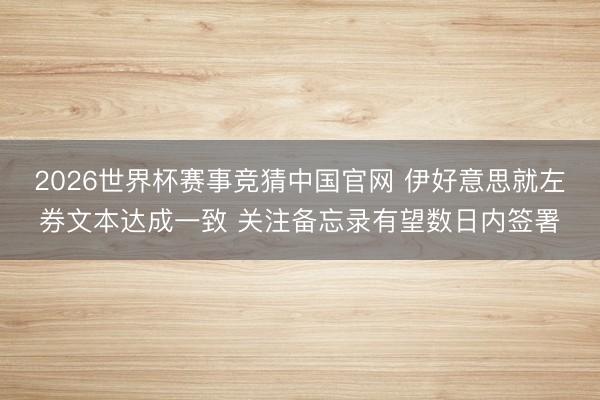 2026世界杯赛事竞猜中国官网 伊好意思就左券文本达成一致 关注备忘录有望数日内签署