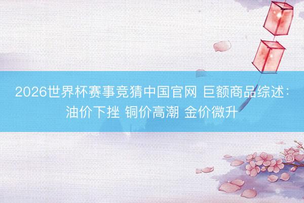 2026世界杯赛事竞猜中国官网 巨额商品综述：油价下挫 铜价高潮 金价微升