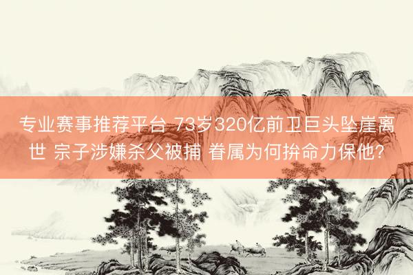 专业赛事推荐平台 73岁320亿前卫巨头坠崖离世 宗子涉嫌杀父被捕 眷属为何拚命力保他？