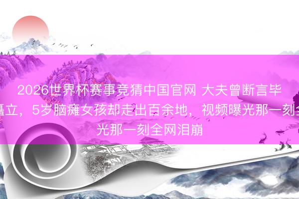 2026世界杯赛事竞猜中国官网 大夫曾断言毕生无法矗立，5岁脑瘫女孩却走出百余地，视频曝光那一刻全网泪崩