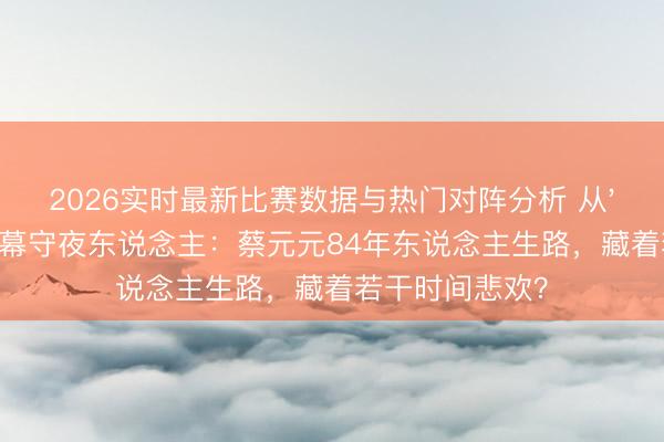 2026实时最新比赛数据与热门对阵分析 从'海娃'到澳门银幕守夜东说念主：蔡元元84年东说念主生路，藏着若干时间悲欢？