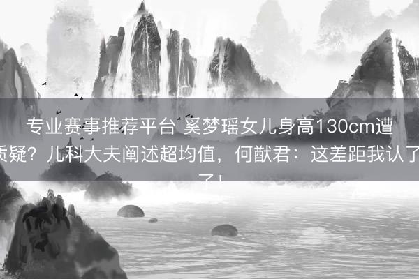 专业赛事推荐平台 奚梦瑶女儿身高130cm遭质疑？儿科大夫阐述超均值，何猷君：这差距我认了！